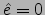 $\hat{e}=0$